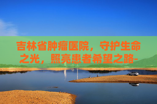 吉林省肿瘤医院，守护生命之光，照亮患者希望之路-吉林省肿瘤医院官网
