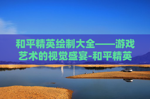 和平精英绘制大全——游戏艺术的视觉盛宴-和平精英绘制大全下载