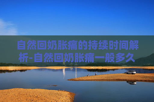 自然回奶胀痛的持续时间解析-自然回奶胀痛一般多久才会回完