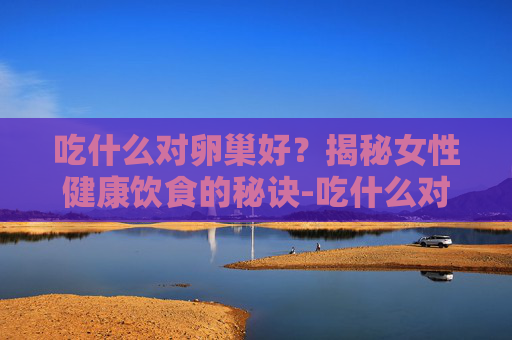 吃什么对卵巢好？揭秘女性健康饮食的秘诀-吃什么对卵巢好延缓衰老