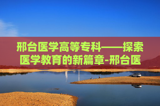 邢台医学高等专科——探索医学教育的新篇章-邢台医学高等专科学校怎么样