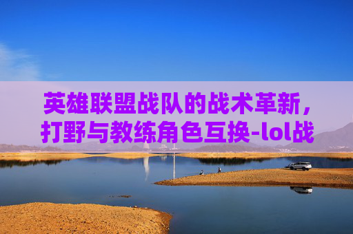 英雄联盟战队的战术革新，打野与教练角色互换-lol战队打野和教练互换位置