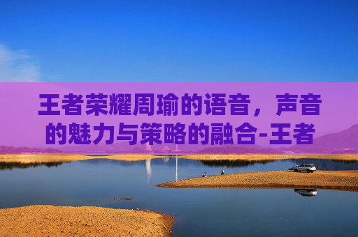 王者荣耀周瑜的语音，声音的魅力与策略的融合-王者荣耀周瑜语音台词