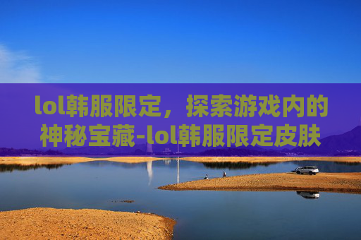 lol韩服限定，探索游戏内的神秘宝藏-lol韩服限定皮肤有啥