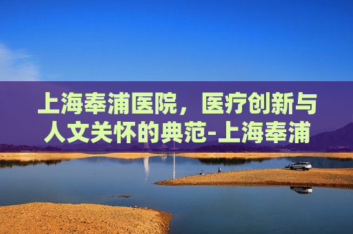 上海奉浦医院，医疗创新与人文关怀的典范-上海奉浦医院电话