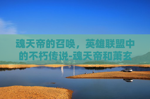 魂天帝的召唤，英雄联盟中的不朽传说-魂天帝和萧玄谁厉害