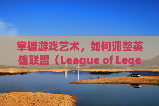 掌握游戏艺术，如何调整英雄联盟（League of Legends，简称LOL）中的粒子特效-lol怎么调高粒子特效视频