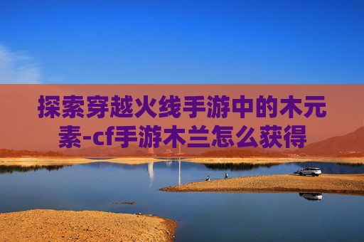 探索穿越火线手游中的木元素-cf手游木兰怎么获得