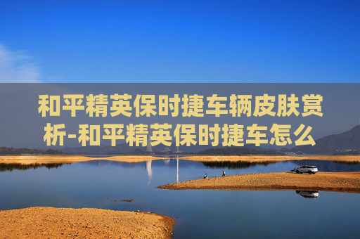 和平精英保时捷车辆皮肤赏析-和平精英保时捷车怎么得