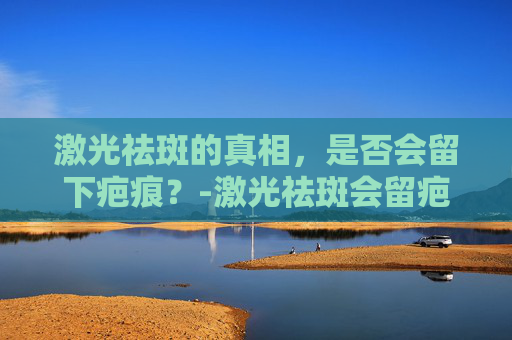 激光祛斑的真相，是否会留下疤痕？-激光祛斑会留疤吗,还会不会长斑