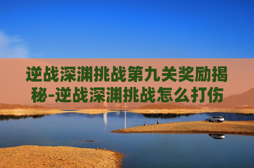 逆战深渊挑战第九关奖励揭秘-逆战深渊挑战怎么打伤害高
