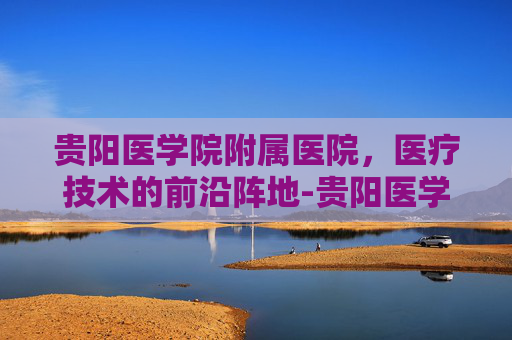 贵阳医学院附属医院，医疗技术的前沿阵地-贵阳医学院附属医院地址
