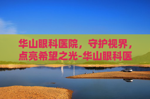 华山眼科医院，守护视界，点亮希望之光-华山眼科医院电话多少