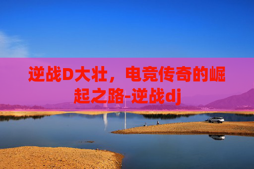 逆战D大壮，电竞传奇的崛起之路-逆战dj