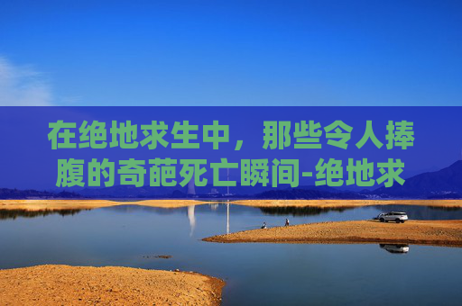 在绝地求生中，那些令人捧腹的奇葩死亡瞬间-绝地求生死亡爆笑视频