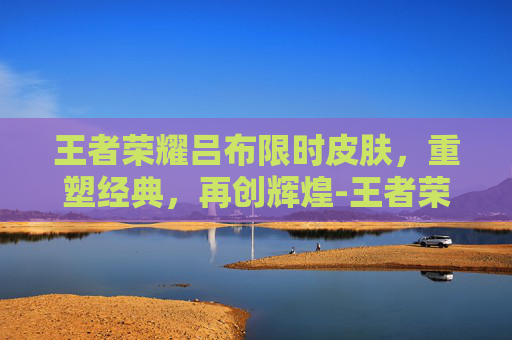 王者荣耀吕布限时皮肤，重塑经典，再创辉煌-王者荣耀吕布限时皮肤多少钱