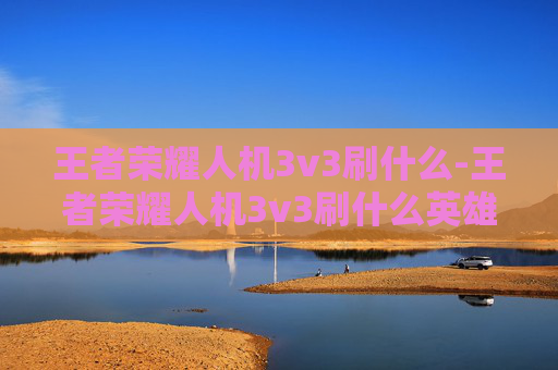 王者荣耀人机3v3刷什么-王者荣耀人机3v3刷什么英雄