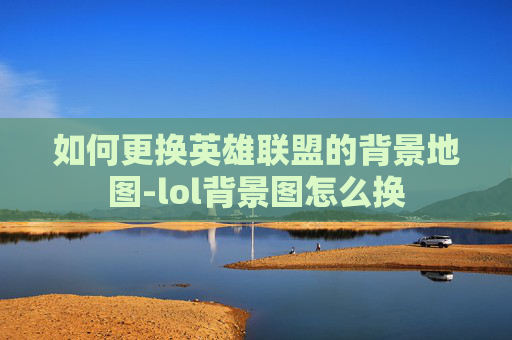 如何更换英雄联盟的背景地图-lol背景图怎么换