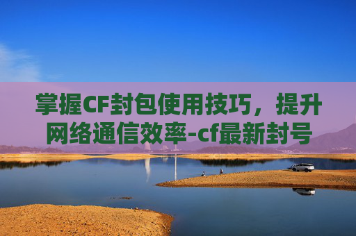 掌握CF封包使用技巧，提升网络通信效率-cf最新封号机制