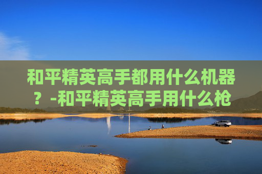 和平精英高手都用什么机器？-和平精英高手用什么枪