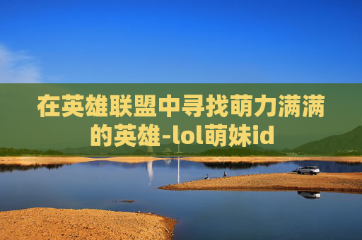 在英雄联盟中寻找萌力满满的英雄-lol萌妹id