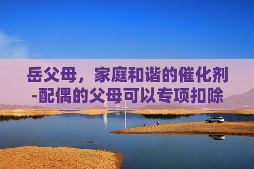 岳父母，家庭和谐的催化剂-配偶的父母可以专项扣除吗