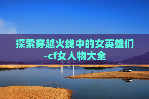 探索穿越火线中的女英雄们-cf女人物大全