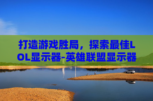 打造游戏胜局，探索最佳LOL显示器-英雄联盟显示器推荐