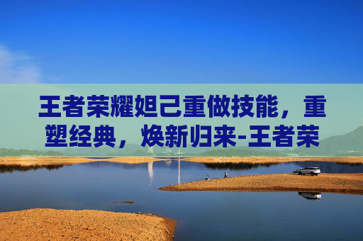 王者荣耀妲己重做技能，重塑经典，焕新归来-王者荣耀妲己重做技能介绍