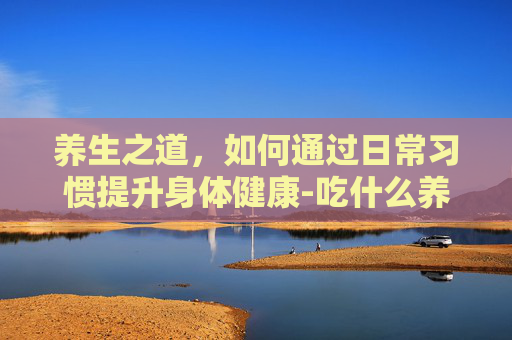养生之道，如何通过日常习惯提升身体健康-吃什么养颜美容抗衰老