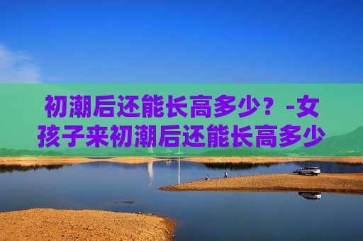 初潮后还能长高多少？-女孩子来初潮后还能长高多少