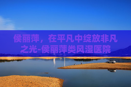 侯丽萍，在平凡中绽放非凡之光-侯丽萍类风湿医院