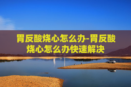 胃反酸烧心怎么办-胃反酸烧心怎么办快速解决