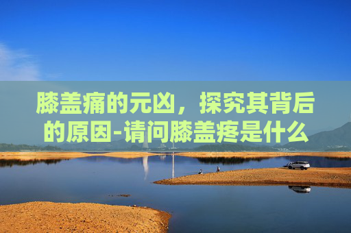 膝盖痛的元凶，探究其背后的原因-请问膝盖疼是什么原因引起的