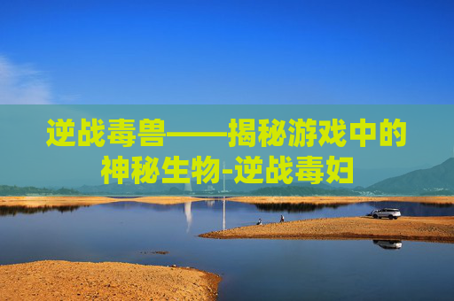 逆战毒兽——揭秘游戏中的神秘生物-逆战毒妇