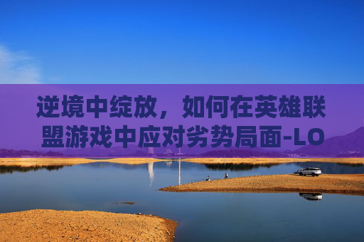 逆境中绽放，如何在英雄联盟游戏中应对劣势局面-LOL怎么打劣势局