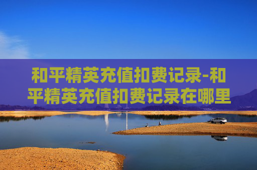 和平精英充值扣费记录-和平精英充值扣费记录在哪里看