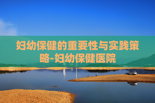 妇幼保健的重要性与实践策略-妇幼保健医院