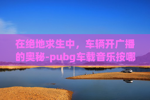 在绝地求生中，车辆开广播的奥秘-pubg车载音乐按哪个键位