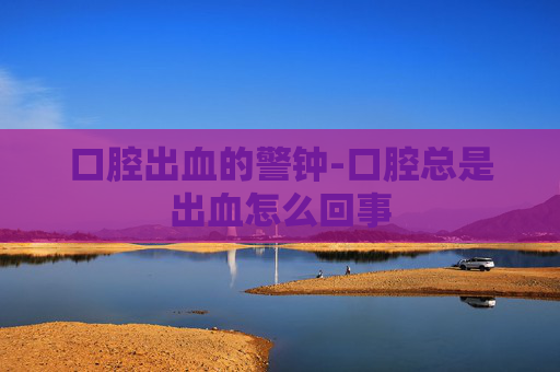 口腔出血的警钟-口腔总是出血怎么回事