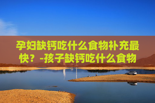 孕妇缺钙吃什么食物补充最快？-孩子缺钙吃什么食物补充最快