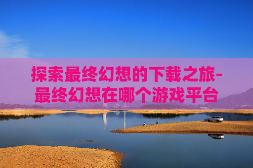 探索最终幻想的下载之旅-最终幻想在哪个游戏平台
