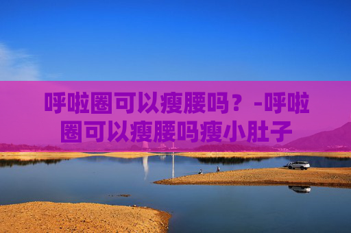 呼啦圈可以瘦腰吗？-呼啦圈可以瘦腰吗瘦小肚子