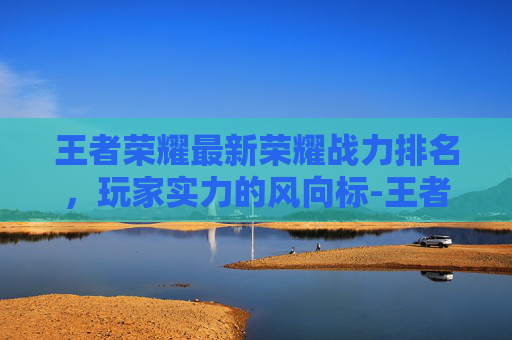 王者荣耀最新荣耀战力排名，玩家实力的风向标-王者荣耀最新荣耀战力排名怎么看