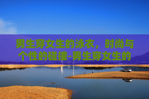 男生穿女生的泳衣，时尚与个性的碰撞-男生穿女生的泳衣会怎么样