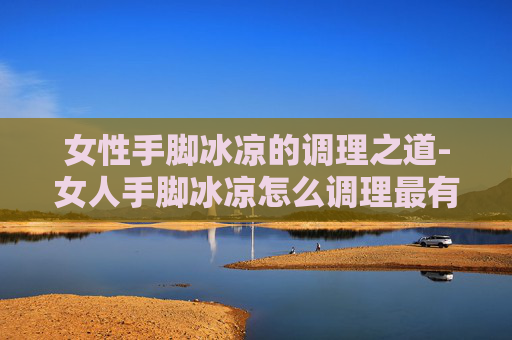 女性手脚冰凉的调理之道-女人手脚冰凉怎么调理最有效果
