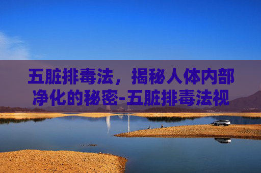 五脏排毒法，揭秘人体内部净化的秘密-五脏排毒法视频