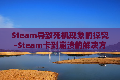 Steam导致死机现象的探究-Steam卡到崩溃的解决方法以及解决方案