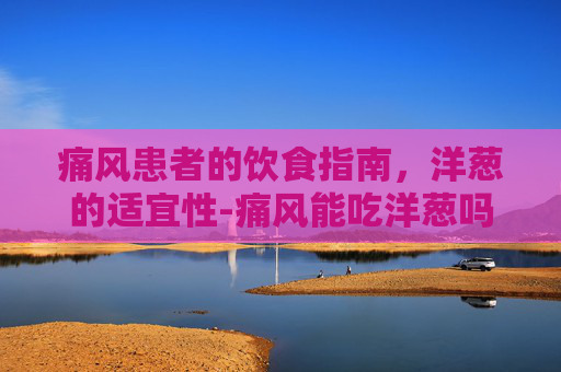 痛风患者的饮食指南，洋葱的适宜性-痛风能吃洋葱吗和土豆吗