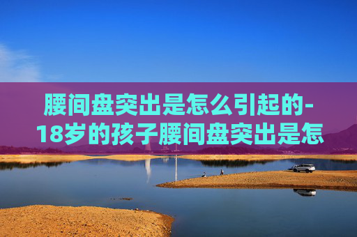 腰间盘突出是怎么引起的-18岁的孩子腰间盘突出是怎么引起的